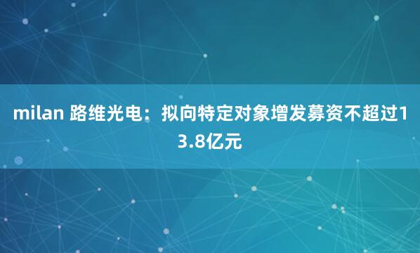 milan 路维光电：拟向特定对象增发募资不超过13.8亿元