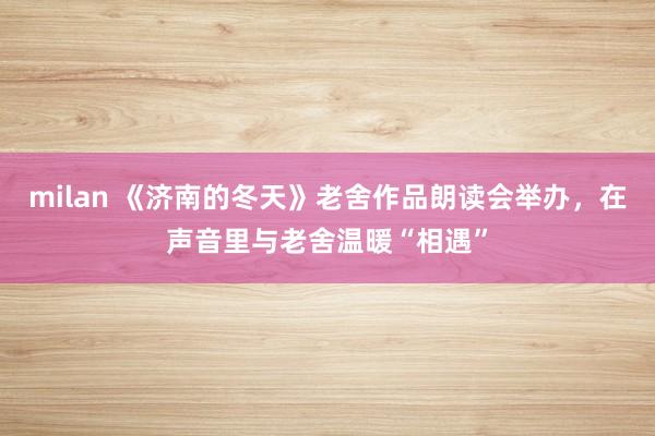 milan 《济南的冬天》老舍作品朗读会举办,在声音里与老舍温暖“相遇”