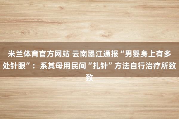 米兰体育官方网站 云南墨江通报“男婴身上有多处针眼”：系其母用民间“扎针”方法自行治疗所致