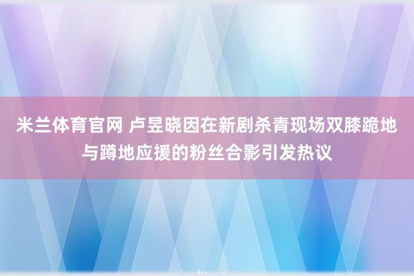 米兰体育官网 卢昱晓因在新剧杀青现场双膝跪地与蹲地应援的粉丝合影引发热议