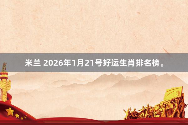 米兰 2026年1月21号好运生肖排名榜。