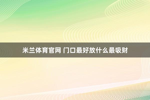 米兰体育官网 门口最好放什么最吸财