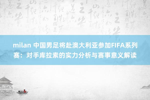 milan 中国男足将赴澳大利亚参加FIFA系列赛：对手库拉索的实力分析与赛事意义解读