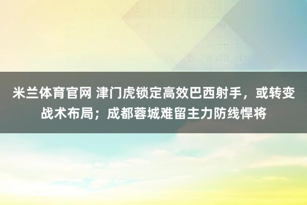 米兰体育官网 津门虎锁定高效巴西射手,或转变战术布局;成都蓉城难留主力防线悍将