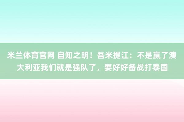 米兰体育官网 自知之明！吾米提江：不是赢了澳大利亚我们就是强队了，要好好备战打泰国