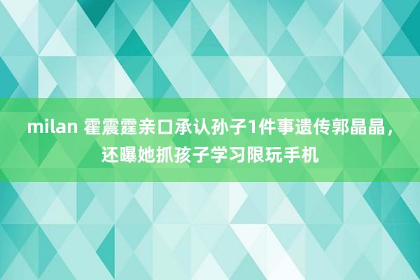 milan 霍震霆亲口承认孙子1件事遗传郭晶晶，还曝她抓孩子学习限玩手机