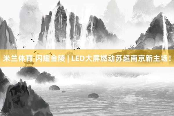 米兰体育 闪耀金陵 | LED大屏燃动苏超南京新主场！