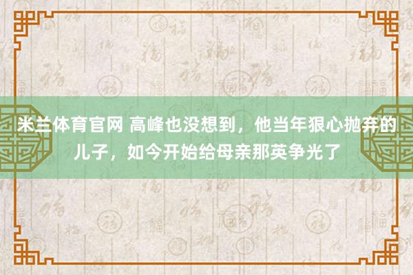 米兰体育官网 高峰也没想到，他当年狠心抛弃的儿子，如今开始给母亲那英争光了