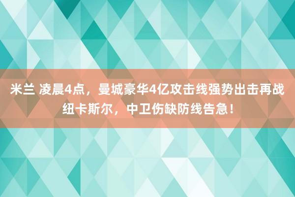 米兰 凌晨4点，曼城豪华4亿攻击线强势出击再战纽卡斯尔，中卫伤缺防线告急！