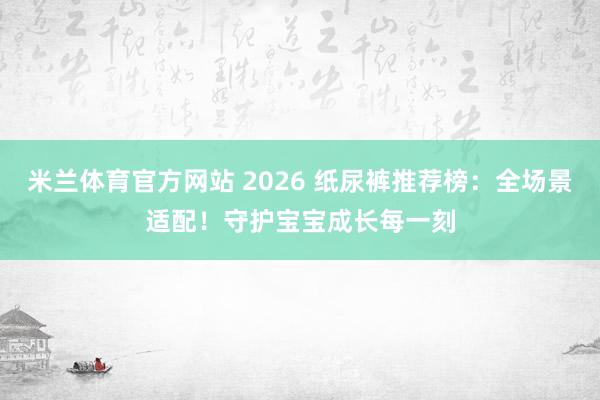米兰体育官方网站 2026 纸尿裤推荐榜：全场景适配！守护宝宝成长每一刻