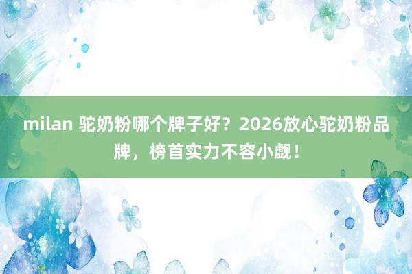 milan 驼奶粉哪个牌子好？2026放心驼奶粉品牌，榜首实力不容小觑！
