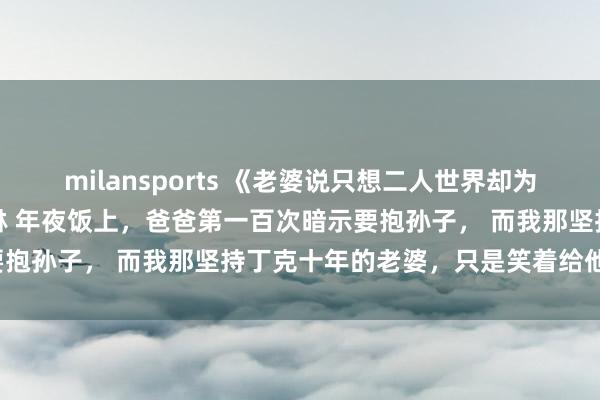milansports 《老婆说只想二人世界却为别人当妈五年》沈慕白陈琳 年夜饭上，爸爸第一百次暗示要抱孙子， 而我那坚持丁克十年的老婆，只是笑着给他夹菜。