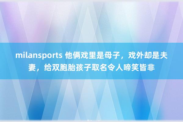 milansports 他俩戏里是母子,戏外却是夫妻,给双胞胎孩子取名令人啼笑皆非