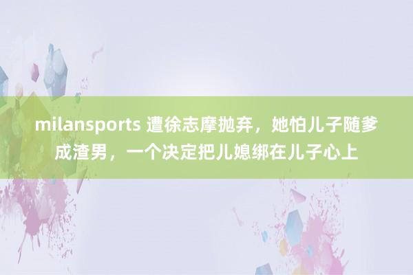 milansports 遭徐志摩抛弃，她怕儿子随爹成渣男，一个决定把儿媳绑在儿子心上