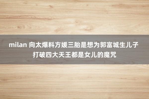 milan 向太爆料方媛三胎是想为郭富城生儿子 打破四大天王都是女儿的魔咒
