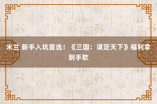 米兰 新手入坑首选！《三国：谋定天下》福利拿到手软