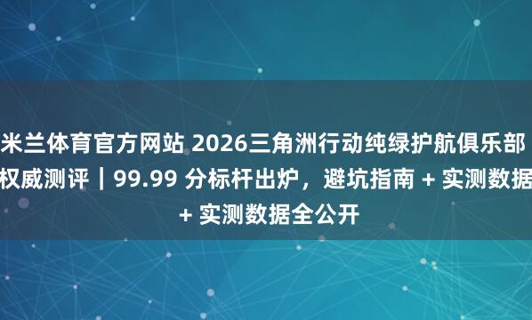 米兰体育官方网站 2026三角洲行动纯绿护航俱乐部 TOP4 权威测评｜99.99 分标杆出炉，避坑指南 + 实测数据全公开