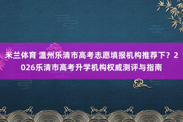 米兰体育 温州乐清市高考志愿填报机构推荐下？2026乐清市高考升学机构权威测评与指南