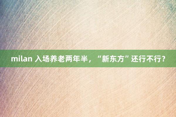 milan 入场养老两年半，“新东方”还行不行？