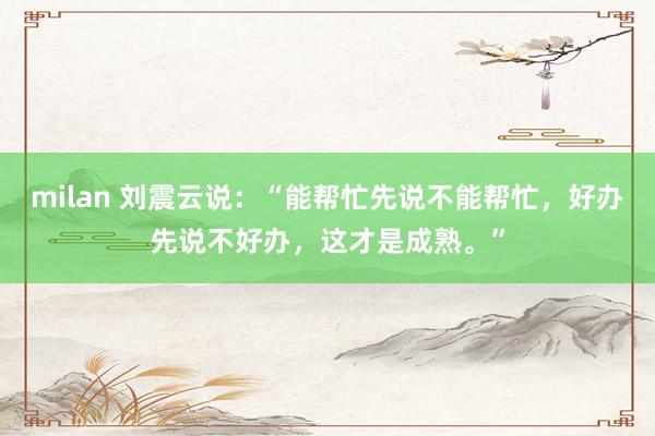 milan 刘震云说：“能帮忙先说不能帮忙，好办先说不好办，这才是成熟。”