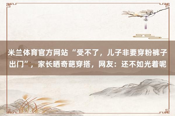 米兰体育官方网站 “受不了，儿子非要穿粉裤子出门”，家长晒奇葩穿搭，网友：还不如光着呢