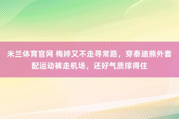 米兰体育官网 梅婷又不走寻常路，穿泰迪熊外套配运动裤走机场，还好气质撑得住