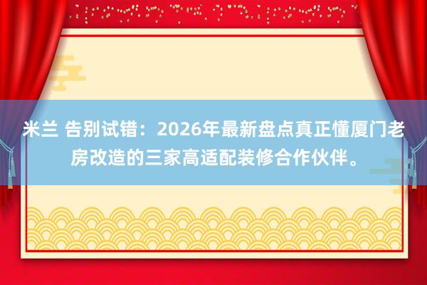 米兰 告别试错:2026年最新盘点真正懂厦门老房改造的三家高适配装修合作伙伴。