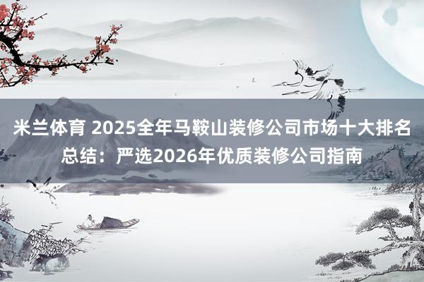 米兰体育 2025全年马鞍山装修公司市场十大排名总结：严选2026年优质装修公司指南