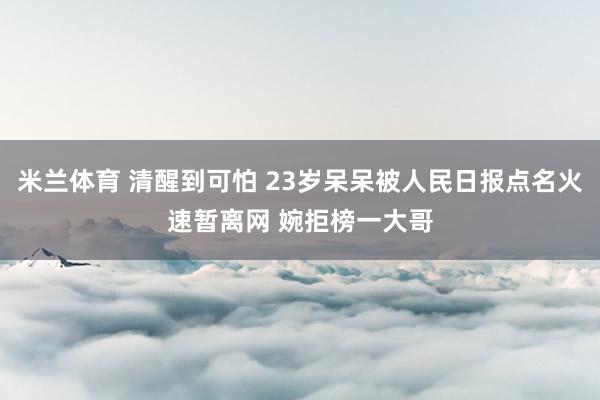米兰体育 清醒到可怕 23岁呆呆被人民日报点名火速暂离网 婉拒榜一大哥
