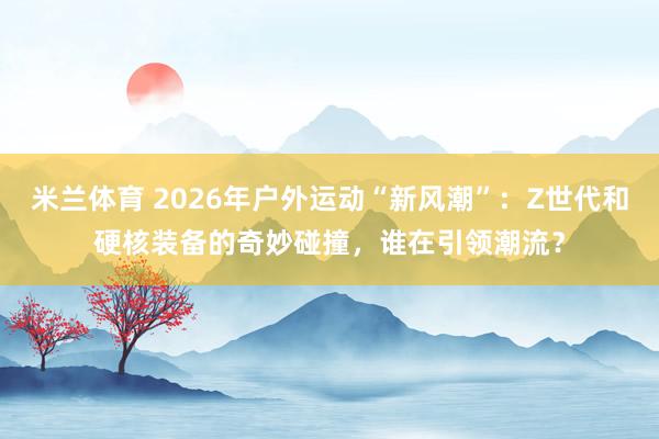 米兰体育 2026年户外运动“新风潮”：Z世代和硬核装备的奇妙碰撞，谁在引领潮流？
