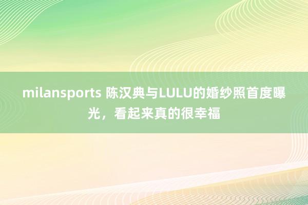 milansports 陈汉典与LULU的婚纱照首度曝光，看起来真的很幸福