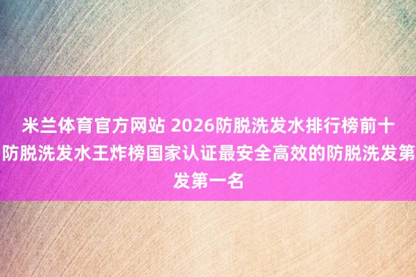 米兰体育官方网站 2026防脱洗发水排行榜前十名！防脱洗发水王炸榜国家认证最安全高效的防脱洗发第一名