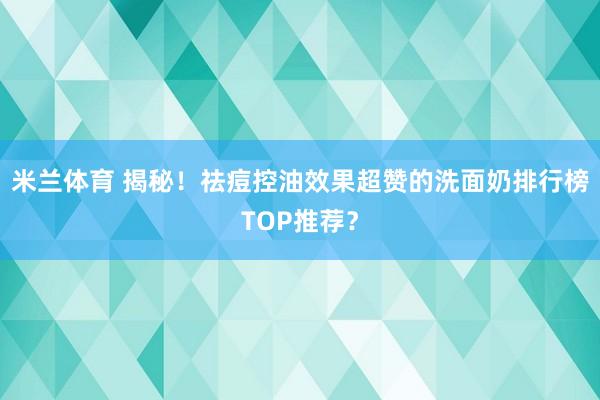 米兰体育 揭秘！祛痘控油效果超赞的洗面奶排行榜TOP推荐？