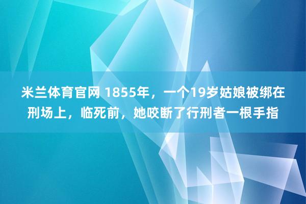 米兰体育官网 1855年，一个19岁姑娘被绑在刑场上，临死前，她咬断了行刑者一根手指