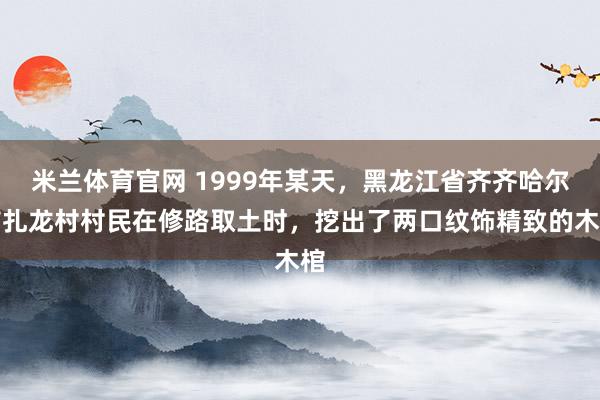 米兰体育官网 1999年某天，黑龙江省齐齐哈尔市扎龙村村民在修路取土时，挖出了两口纹饰精致的木棺