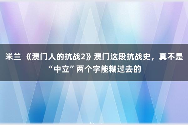 米兰 《澳门人的抗战2》澳门这段抗战史，真不是“中立”两个字能糊过去的
