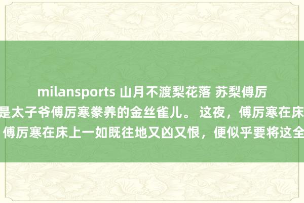 milansports 山月不渡梨花落 苏梨傅厉寒 京圈人人都知道苏梨是太子爷傅厉寒豢养的金丝雀儿。 　　这夜，傅厉寒在床上一如既往地又凶又恨，便似乎要将这全身力气都使