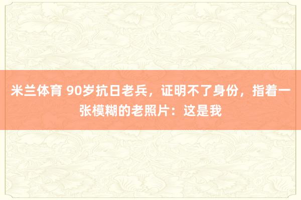 米兰体育 90岁抗日老兵，证明不了身份，指着一张模糊的老照片：这是我