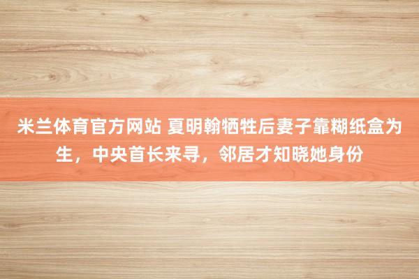 米兰体育官方网站 夏明翰牺牲后妻子靠糊纸盒为生，中央首长来寻，邻居才知晓她身份