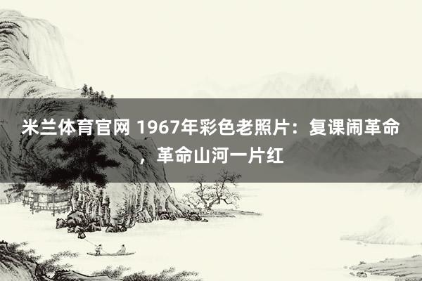 米兰体育官网 1967年彩色老照片：复课闹革命，革命山河一片红