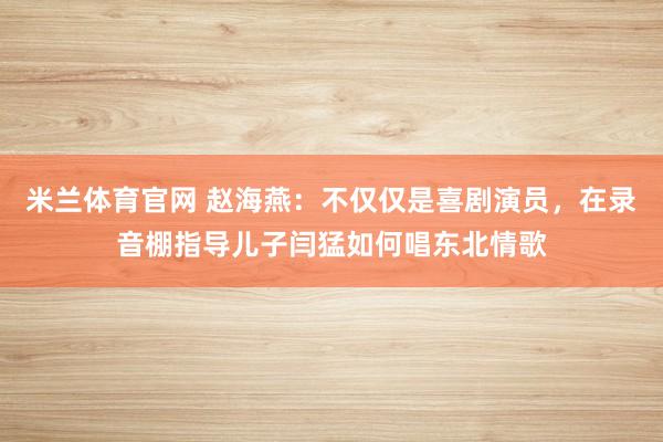 米兰体育官网 赵海燕：不仅仅是喜剧演员，在录音棚指导儿子闫猛如何唱东北情歌