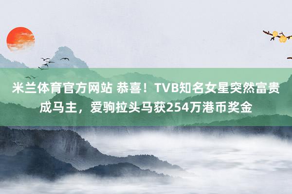 米兰体育官方网站 恭喜！TVB知名女星突然富贵成马主，爱驹拉头马获254万港币奖金