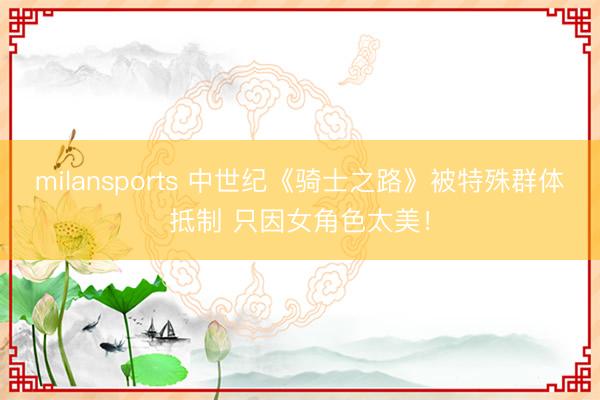 milansports 中世纪《骑士之路》被特殊群体抵制 只因女角色太美！