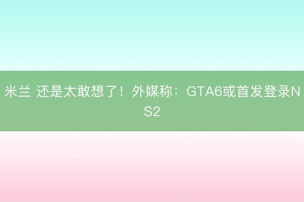 米兰 还是太敢想了！外媒称：GTA6或首发登录NS2