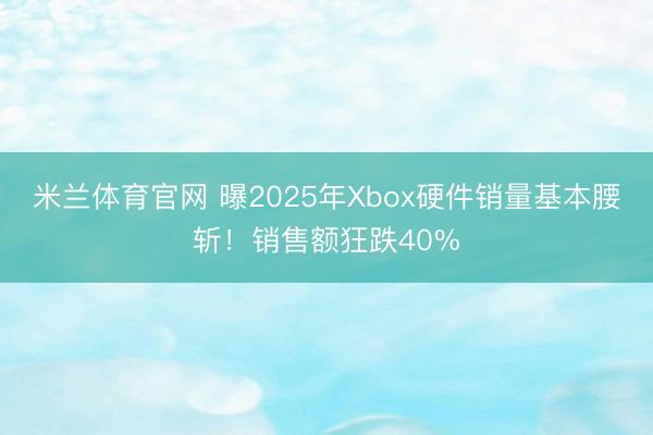 米兰体育官网 曝2025年Xbox硬件销量基本腰斩！销售额狂跌40%