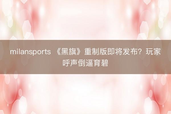 milansports 《黑旗》重制版即将发布？玩家呼声倒逼育碧