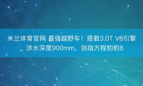 米兰体育官网 最强越野车！搭载3.0T V6引擎，涉水深度900mm，剑指方程豹豹8