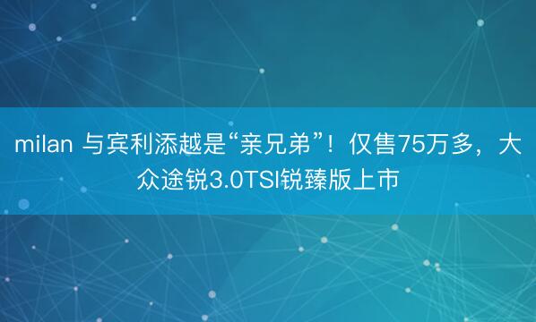 milan 与宾利添越是“亲兄弟”!仅售75万多,大众途锐3.0TSI锐臻版上市