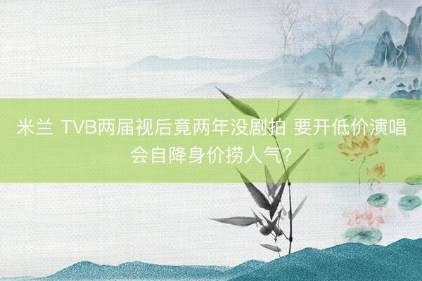 米兰 TVB两届视后竟两年没剧拍 要开低价演唱会自降身价捞人气?