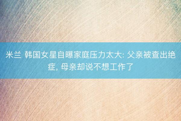 米兰 韩国女星自曝家庭压力太大: 父亲被查出绝症， 母亲却说不想工作了
